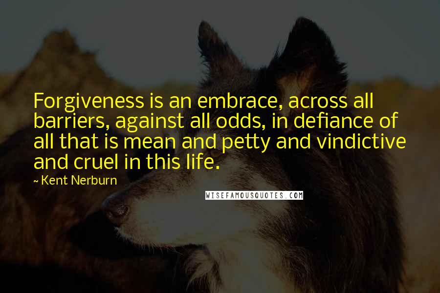 Kent Nerburn Quotes: Forgiveness is an embrace, across all barriers, against all odds, in defiance of all that is mean and petty and vindictive and cruel in this life.