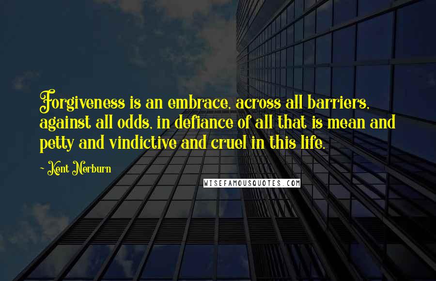 Kent Nerburn Quotes: Forgiveness is an embrace, across all barriers, against all odds, in defiance of all that is mean and petty and vindictive and cruel in this life.