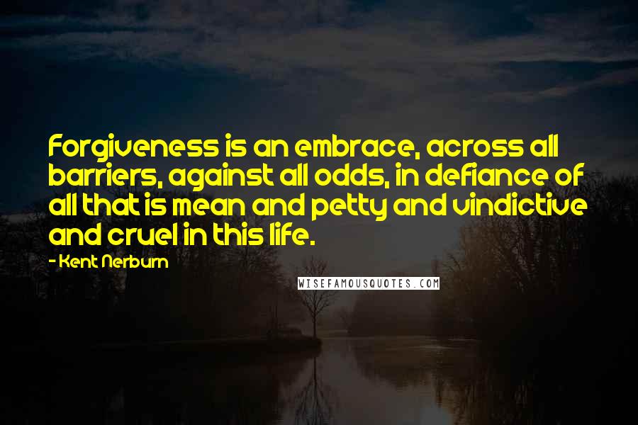Kent Nerburn Quotes: Forgiveness is an embrace, across all barriers, against all odds, in defiance of all that is mean and petty and vindictive and cruel in this life.