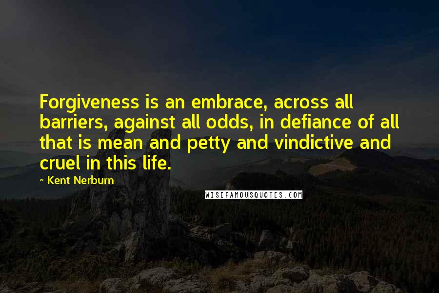 Kent Nerburn Quotes: Forgiveness is an embrace, across all barriers, against all odds, in defiance of all that is mean and petty and vindictive and cruel in this life.