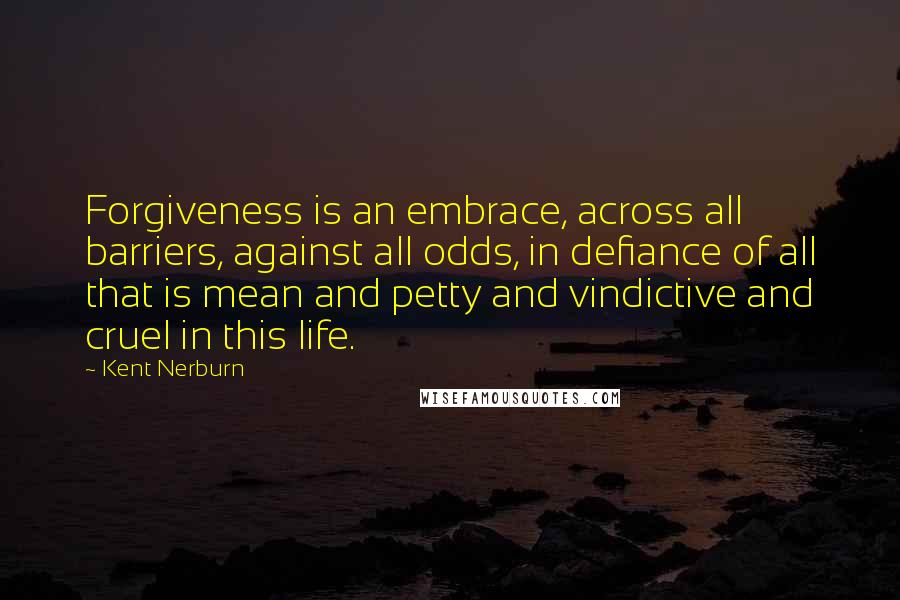 Kent Nerburn Quotes: Forgiveness is an embrace, across all barriers, against all odds, in defiance of all that is mean and petty and vindictive and cruel in this life.