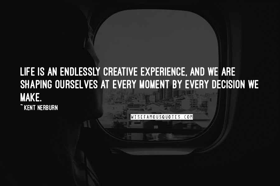 Kent Nerburn Quotes: Life is an endlessly creative experience, and we are shaping ourselves at every moment by every decision we make.