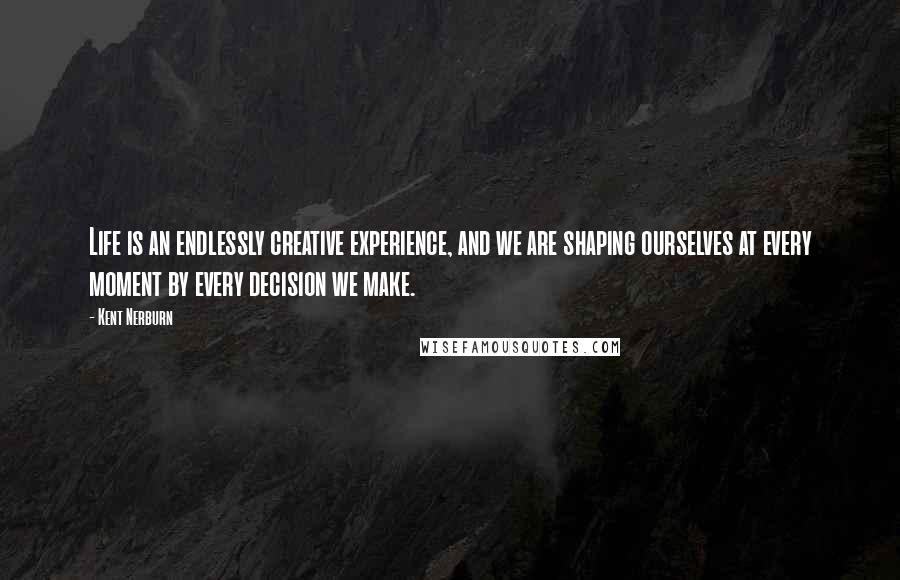 Kent Nerburn Quotes: Life is an endlessly creative experience, and we are shaping ourselves at every moment by every decision we make.