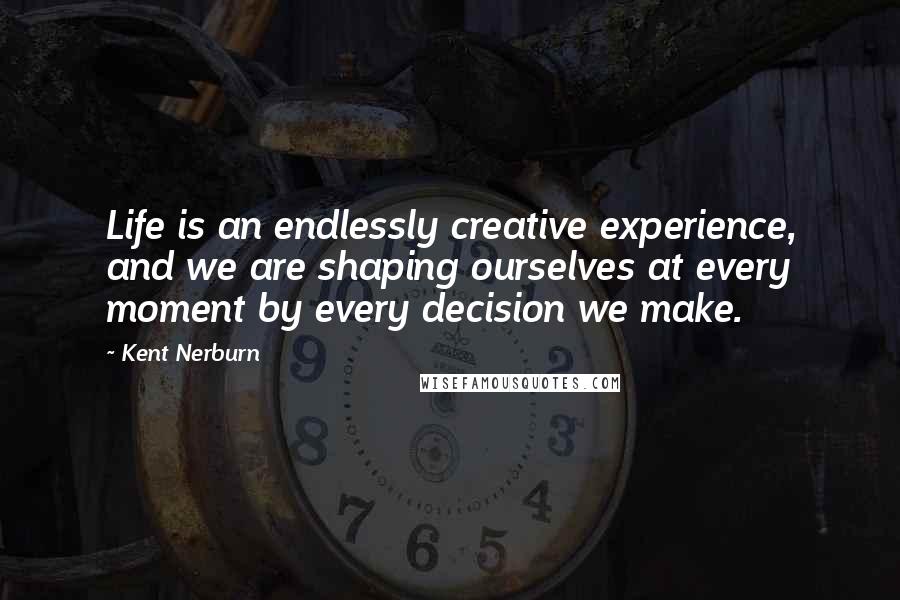 Kent Nerburn Quotes: Life is an endlessly creative experience, and we are shaping ourselves at every moment by every decision we make.