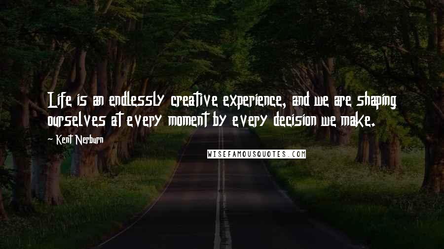 Kent Nerburn Quotes: Life is an endlessly creative experience, and we are shaping ourselves at every moment by every decision we make.