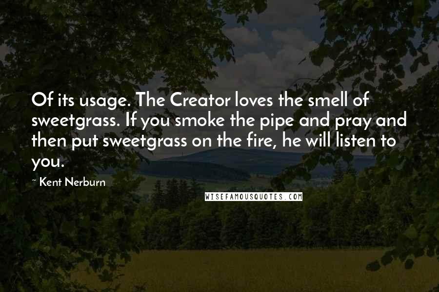 Kent Nerburn Quotes: Of its usage. The Creator loves the smell of sweetgrass. If you smoke the pipe and pray and then put sweetgrass on the fire, he will listen to you.