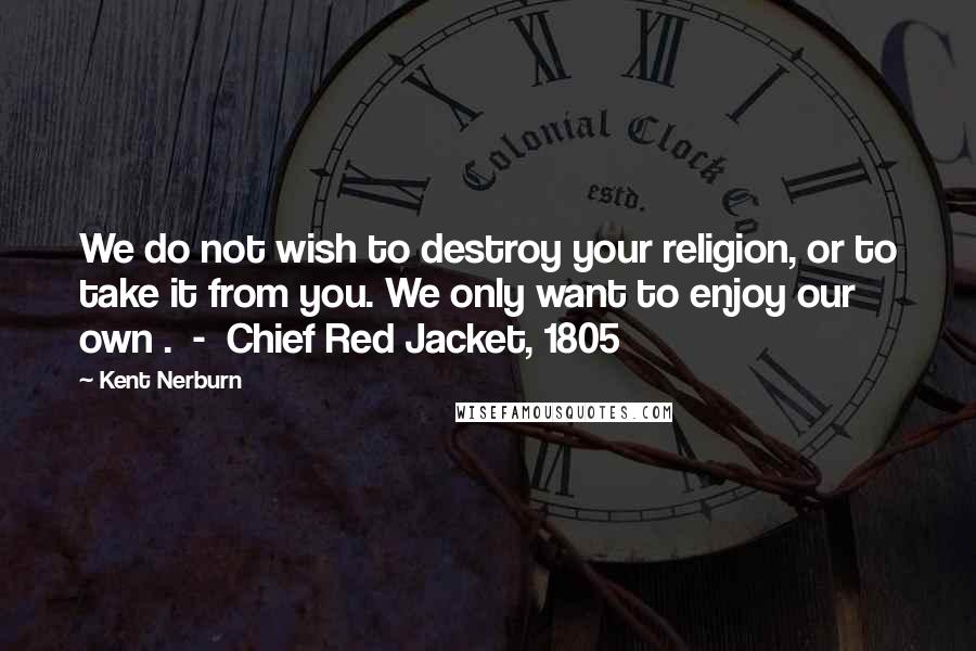 Kent Nerburn Quotes: We do not wish to destroy your religion, or to take it from you. We only want to enjoy our own .  -  Chief Red Jacket, 1805