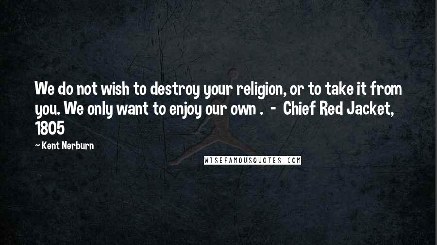 Kent Nerburn Quotes: We do not wish to destroy your religion, or to take it from you. We only want to enjoy our own .  -  Chief Red Jacket, 1805