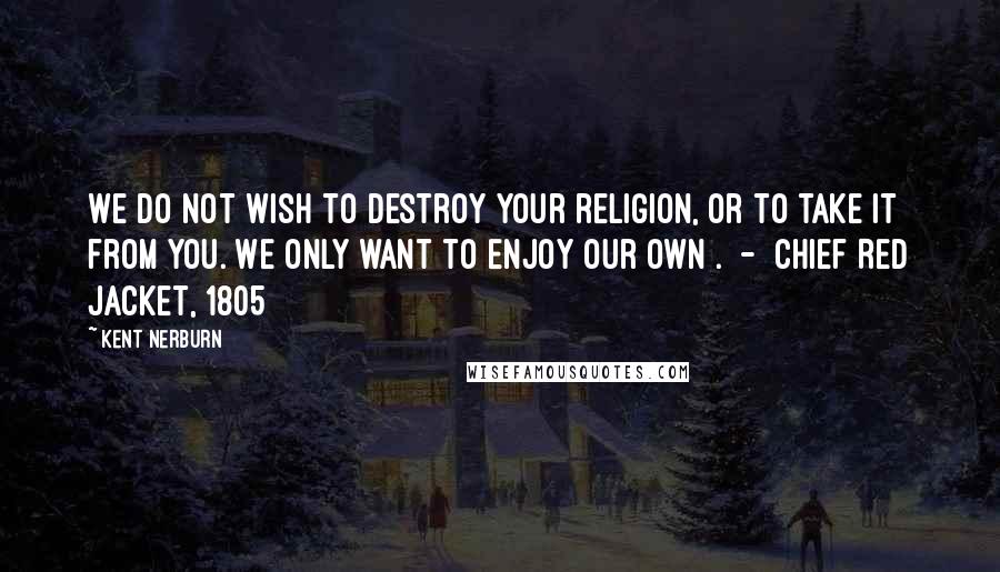 Kent Nerburn Quotes: We do not wish to destroy your religion, or to take it from you. We only want to enjoy our own .  -  Chief Red Jacket, 1805