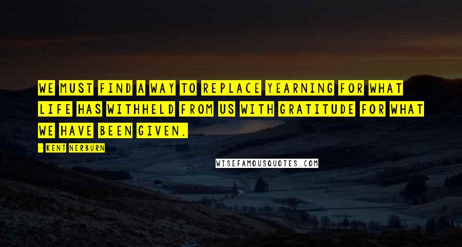 Kent Nerburn Quotes: We must find a way to replace yearning for what life has withheld from us with gratitude for what we have been given.