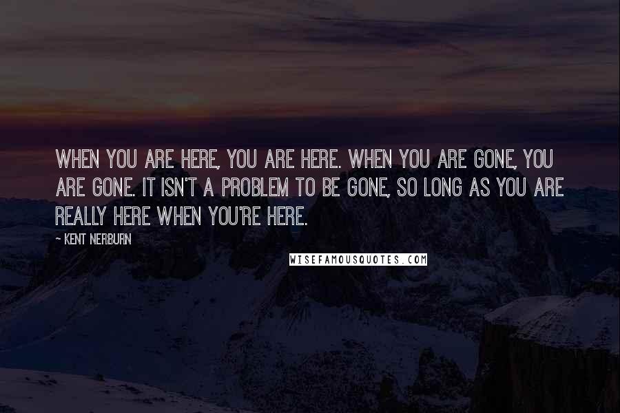 Kent Nerburn Quotes: When you are here, you are here. When you are gone, you are gone. It isn't a problem to be gone, so long as you are really here when you're here.