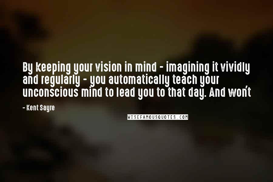 Kent Sayre Quotes: By keeping your vision in mind - imagining it vividly and regularly - you automatically teach your unconscious mind to lead you to that day. And won't