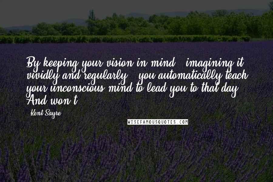 Kent Sayre Quotes: By keeping your vision in mind - imagining it vividly and regularly - you automatically teach your unconscious mind to lead you to that day. And won't