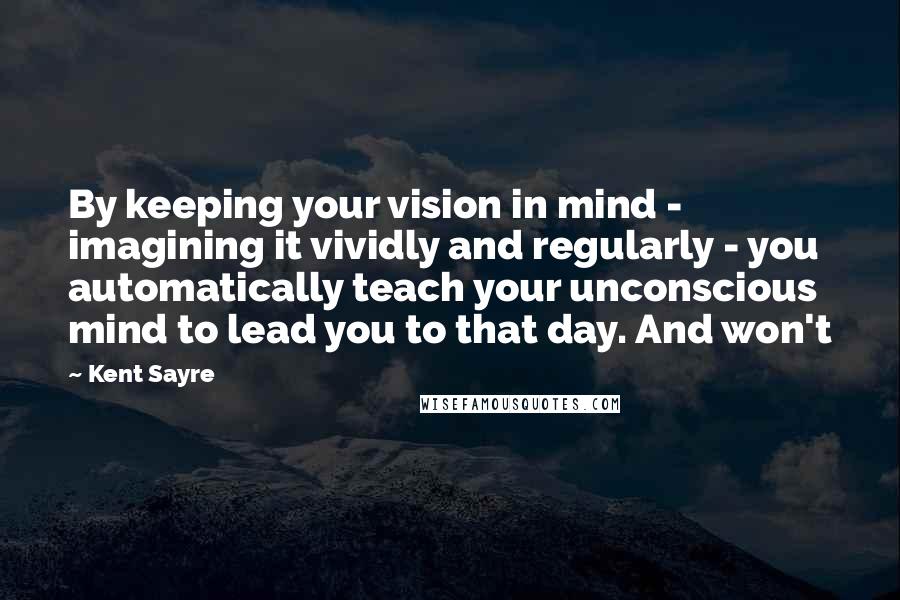 Kent Sayre Quotes: By keeping your vision in mind - imagining it vividly and regularly - you automatically teach your unconscious mind to lead you to that day. And won't