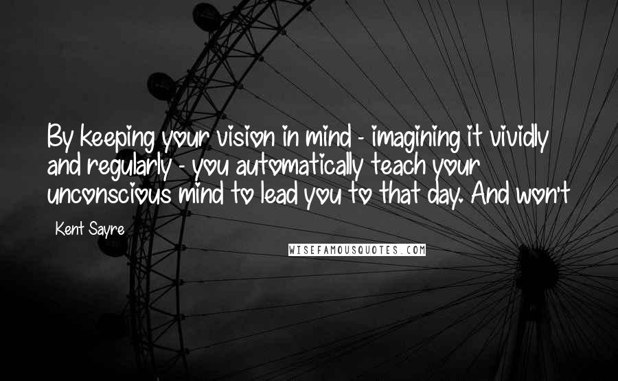 Kent Sayre Quotes: By keeping your vision in mind - imagining it vividly and regularly - you automatically teach your unconscious mind to lead you to that day. And won't