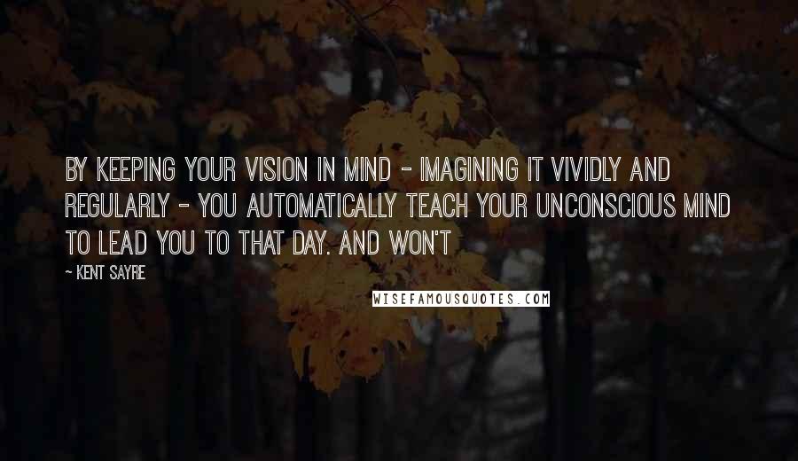 Kent Sayre Quotes: By keeping your vision in mind - imagining it vividly and regularly - you automatically teach your unconscious mind to lead you to that day. And won't