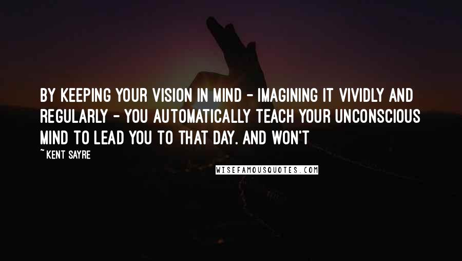 Kent Sayre Quotes: By keeping your vision in mind - imagining it vividly and regularly - you automatically teach your unconscious mind to lead you to that day. And won't