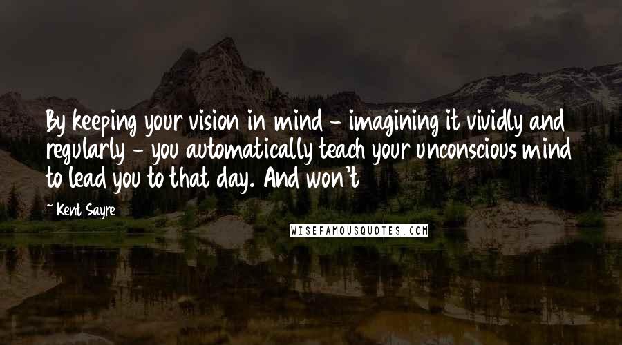 Kent Sayre Quotes: By keeping your vision in mind - imagining it vividly and regularly - you automatically teach your unconscious mind to lead you to that day. And won't