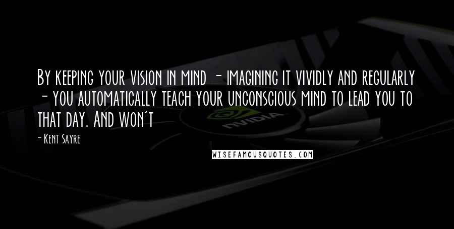 Kent Sayre Quotes: By keeping your vision in mind - imagining it vividly and regularly - you automatically teach your unconscious mind to lead you to that day. And won't