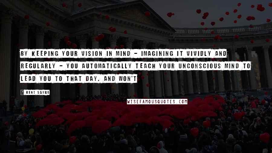 Kent Sayre Quotes: By keeping your vision in mind - imagining it vividly and regularly - you automatically teach your unconscious mind to lead you to that day. And won't