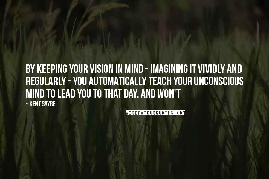 Kent Sayre Quotes: By keeping your vision in mind - imagining it vividly and regularly - you automatically teach your unconscious mind to lead you to that day. And won't