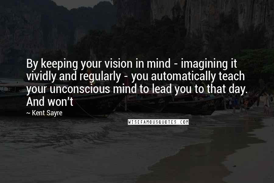 Kent Sayre Quotes: By keeping your vision in mind - imagining it vividly and regularly - you automatically teach your unconscious mind to lead you to that day. And won't