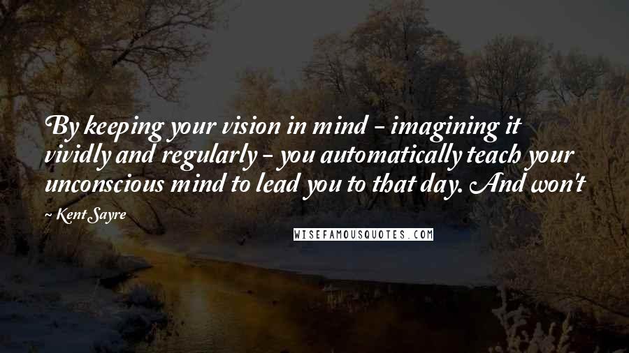 Kent Sayre Quotes: By keeping your vision in mind - imagining it vividly and regularly - you automatically teach your unconscious mind to lead you to that day. And won't