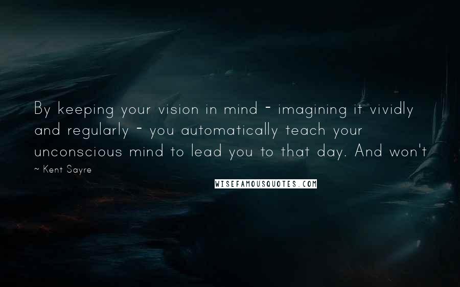 Kent Sayre Quotes: By keeping your vision in mind - imagining it vividly and regularly - you automatically teach your unconscious mind to lead you to that day. And won't