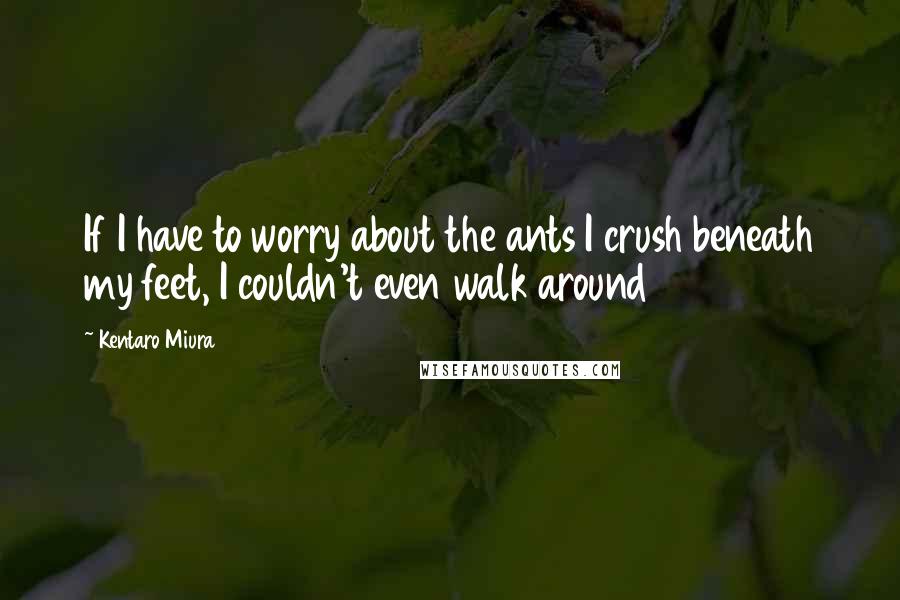 Kentaro Miura Quotes: If I have to worry about the ants I crush beneath my feet, I couldn't even walk around