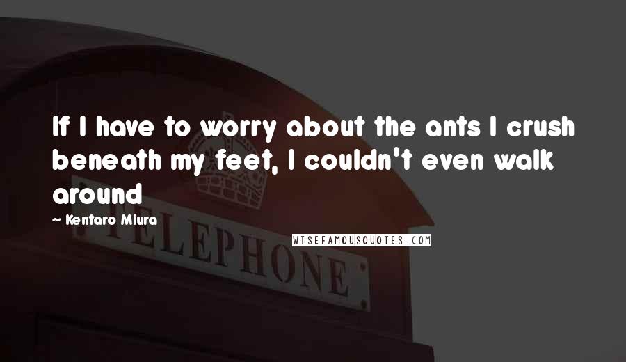 Kentaro Miura Quotes: If I have to worry about the ants I crush beneath my feet, I couldn't even walk around