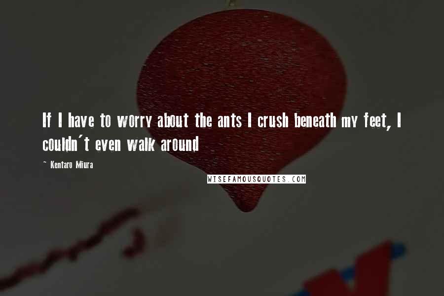 Kentaro Miura Quotes: If I have to worry about the ants I crush beneath my feet, I couldn't even walk around