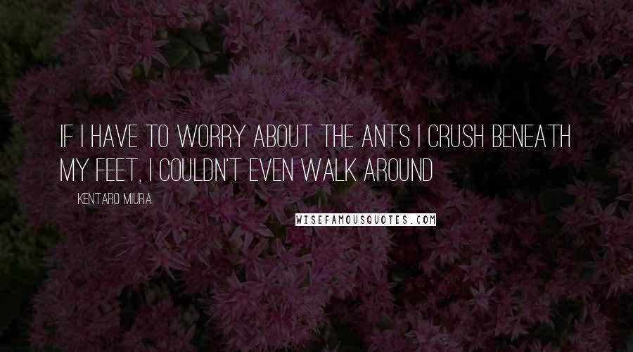 Kentaro Miura Quotes: If I have to worry about the ants I crush beneath my feet, I couldn't even walk around