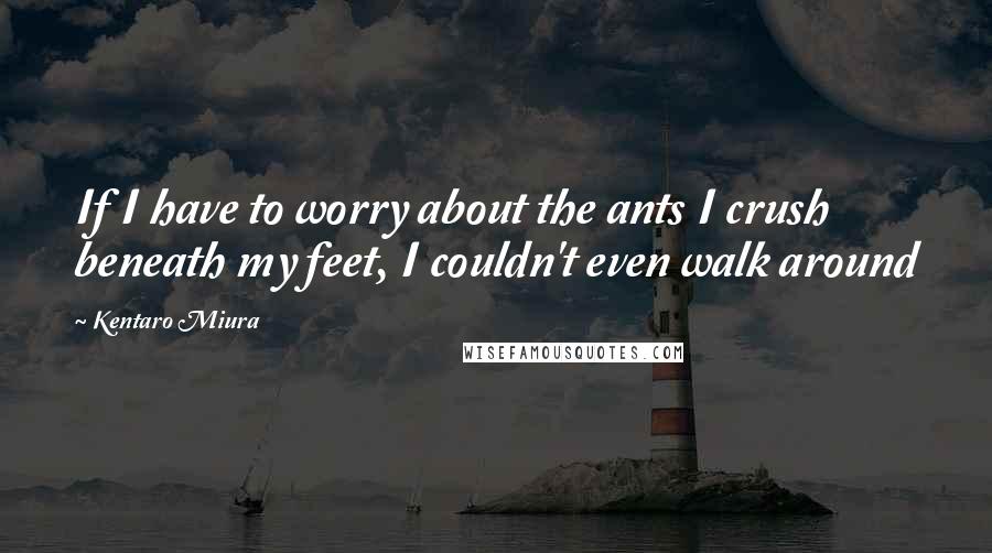 Kentaro Miura Quotes: If I have to worry about the ants I crush beneath my feet, I couldn't even walk around
