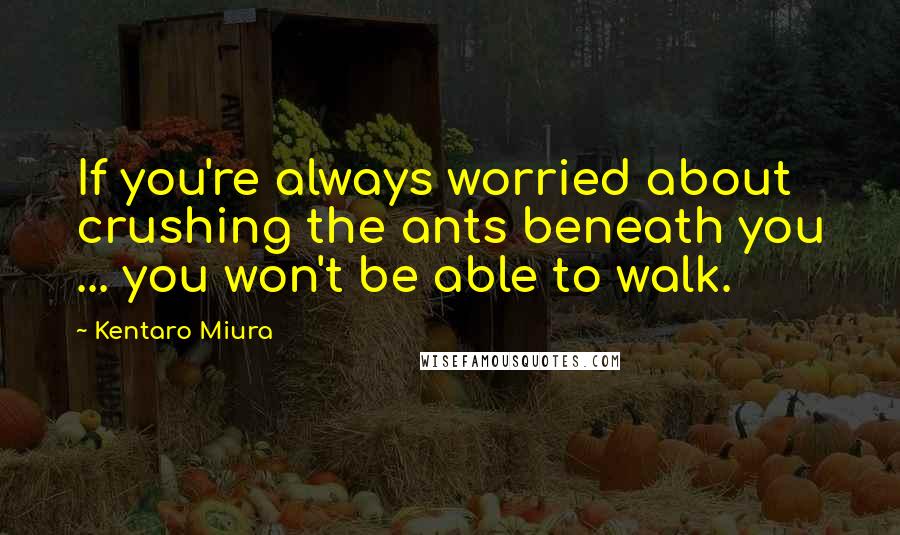 Kentaro Miura Quotes: If you're always worried about crushing the ants beneath you ... you won't be able to walk.