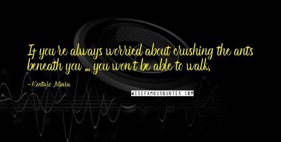 Kentaro Miura Quotes: If you're always worried about crushing the ants beneath you ... you won't be able to walk.