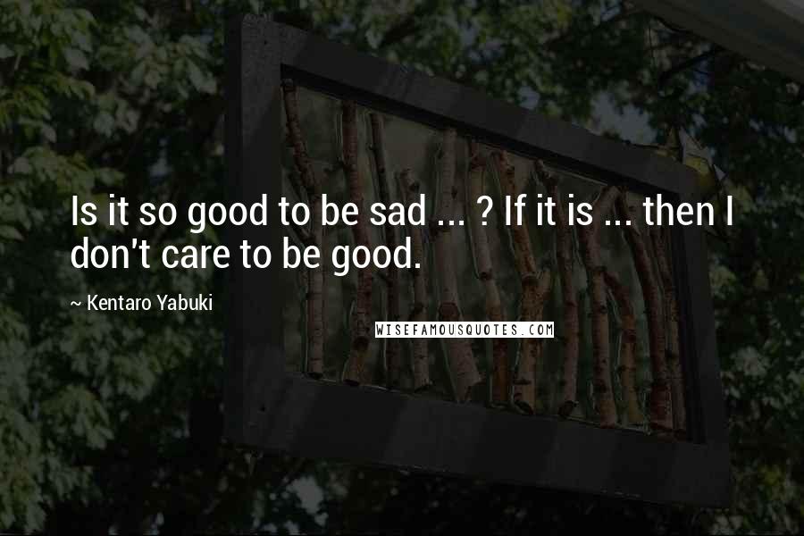 Kentaro Yabuki Quotes: Is it so good to be sad ... ? If it is ... then I don't care to be good.