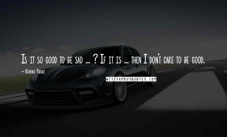 Kentaro Yabuki Quotes: Is it so good to be sad ... ? If it is ... then I don't care to be good.