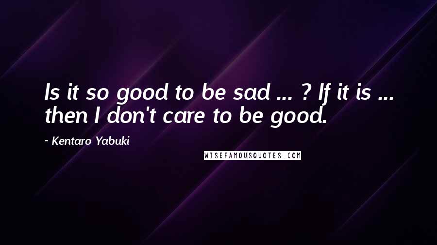 Kentaro Yabuki Quotes: Is it so good to be sad ... ? If it is ... then I don't care to be good.