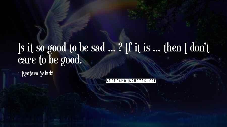 Kentaro Yabuki Quotes: Is it so good to be sad ... ? If it is ... then I don't care to be good.