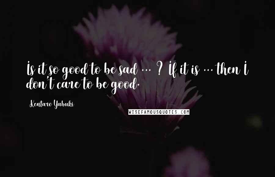 Kentaro Yabuki Quotes: Is it so good to be sad ... ? If it is ... then I don't care to be good.