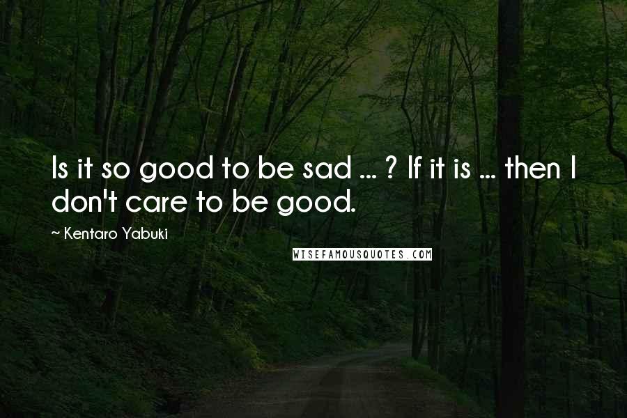 Kentaro Yabuki Quotes: Is it so good to be sad ... ? If it is ... then I don't care to be good.