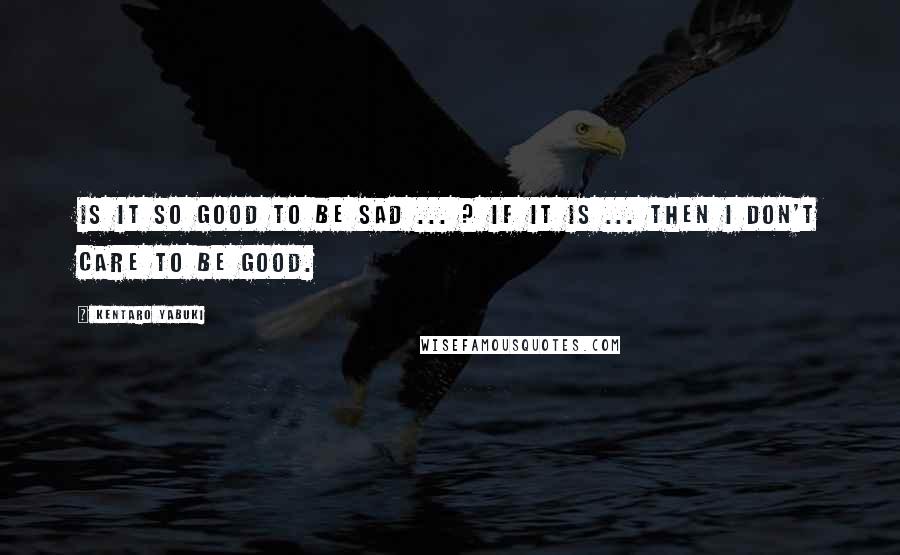 Kentaro Yabuki Quotes: Is it so good to be sad ... ? If it is ... then I don't care to be good.