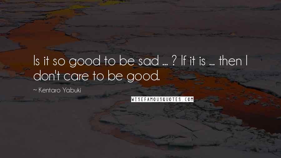 Kentaro Yabuki Quotes: Is it so good to be sad ... ? If it is ... then I don't care to be good.