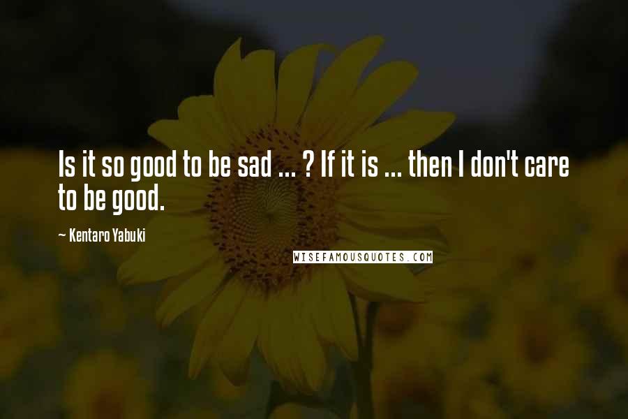 Kentaro Yabuki Quotes: Is it so good to be sad ... ? If it is ... then I don't care to be good.