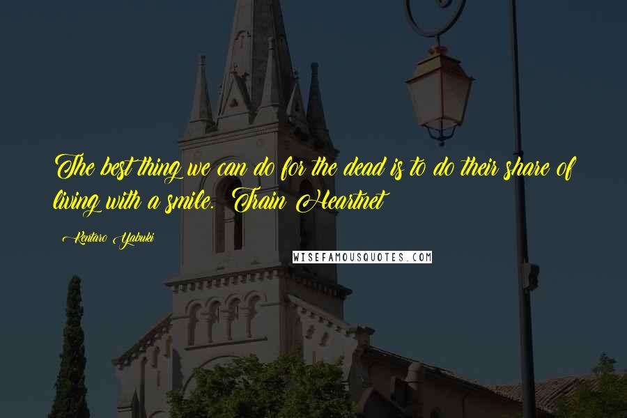 Kentaro Yabuki Quotes: The best thing we can do for the dead is to do their share of living with a smile. ~Train Heartnet