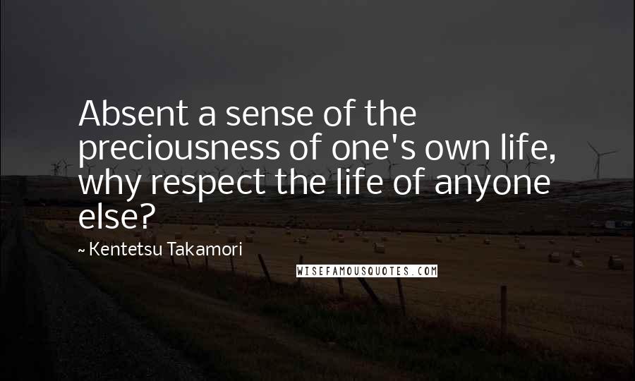 Kentetsu Takamori Quotes: Absent a sense of the preciousness of one's own life, why respect the life of anyone else?