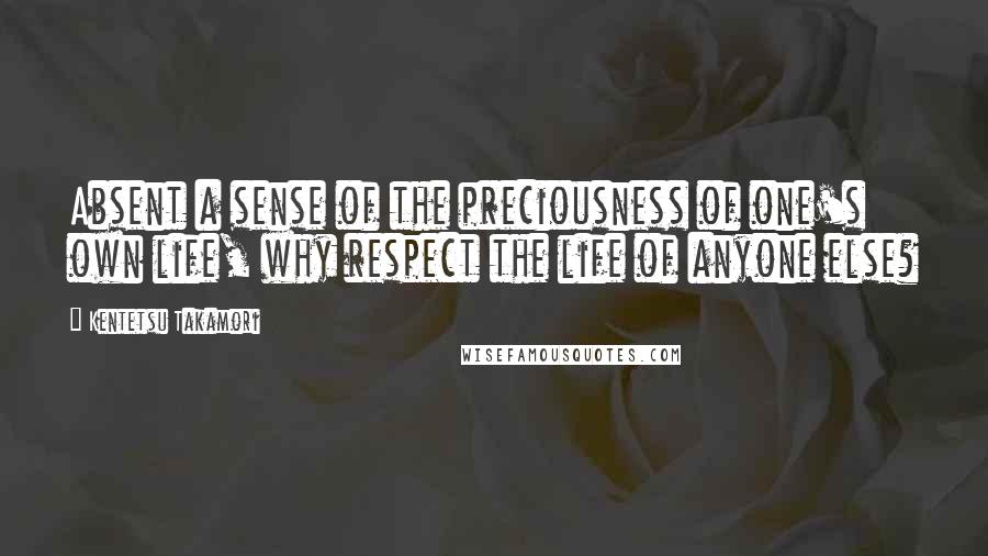 Kentetsu Takamori Quotes: Absent a sense of the preciousness of one's own life, why respect the life of anyone else?