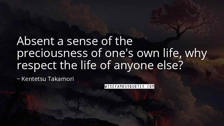 Kentetsu Takamori Quotes: Absent a sense of the preciousness of one's own life, why respect the life of anyone else?