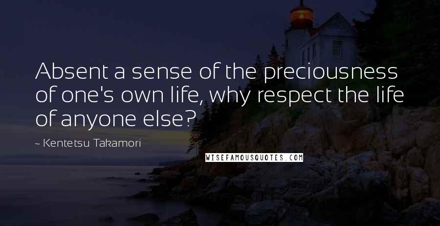 Kentetsu Takamori Quotes: Absent a sense of the preciousness of one's own life, why respect the life of anyone else?