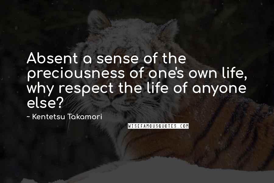 Kentetsu Takamori Quotes: Absent a sense of the preciousness of one's own life, why respect the life of anyone else?